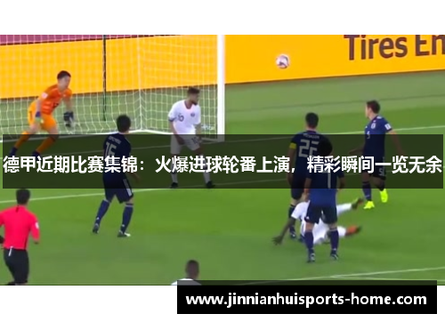 德甲近期比赛集锦：火爆进球轮番上演，精彩瞬间一览无余